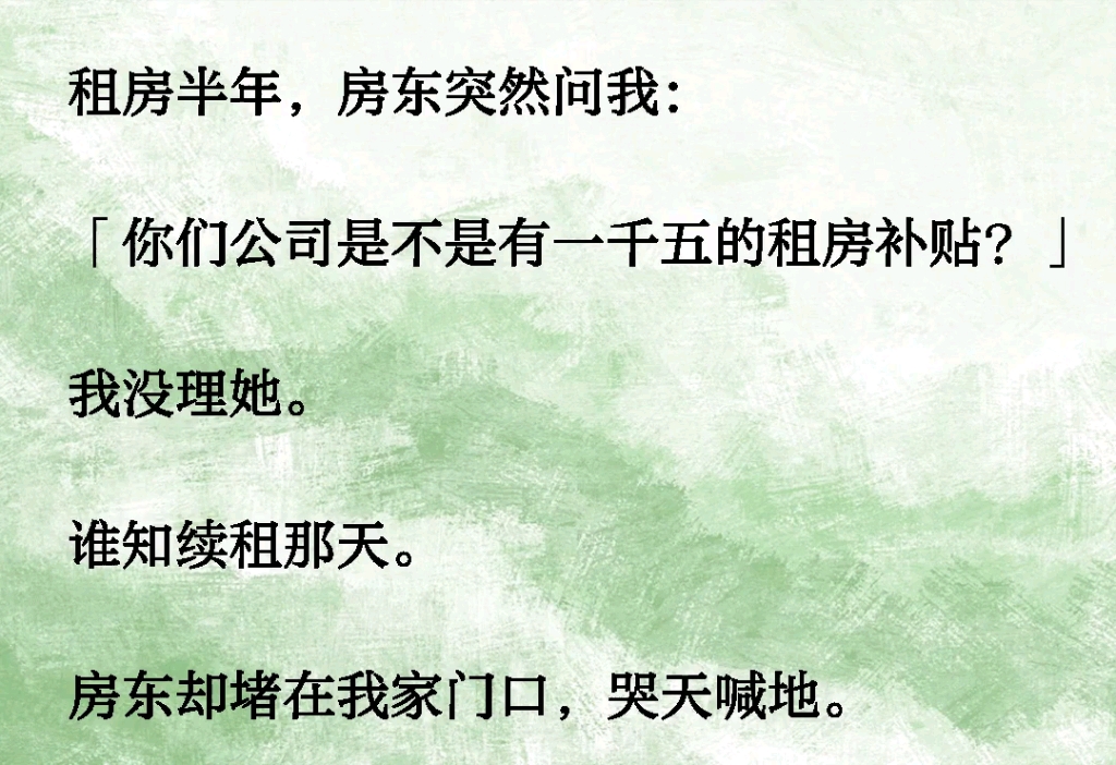 租房半年,房东突然问我:「你们公司是不是有一千五的租房补贴?」我没理她.谁知续租那天房东却堵在我家门口,哭天喊地「你这黑心的女娃,昧下租房...