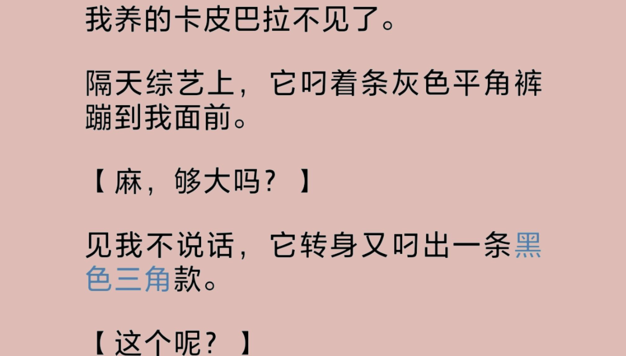 我养的卡皮巴拉在综艺上叼着一条灰色平角裤蹦到我面前:“麻,够大吗?”见我不说话,它转身又叼出一条黑色三角款:“这个呢?还不够大吗?那我再去...