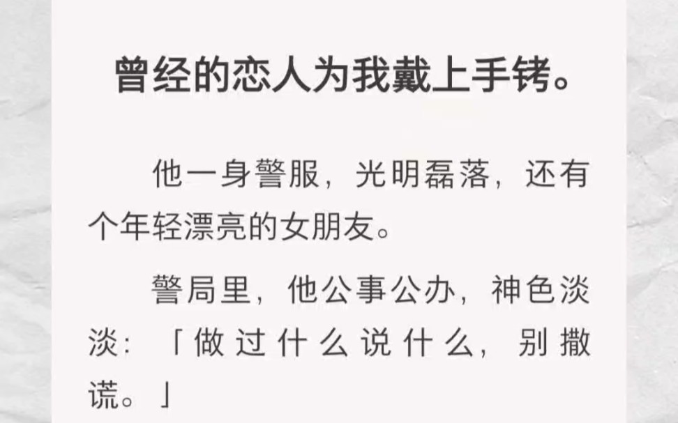 ﻿曾经的恋人为我戴上手铐.他一身警服,光明磊落,还有个年轻漂亮的女朋友.警局里,他公事公办,神色淡淡:「做过什么说什么,别撒谎.」哔哩哔...