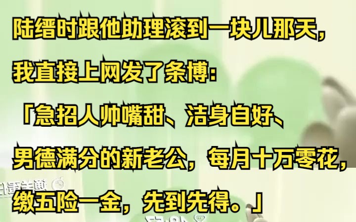 陆缙时跟他助理滚到一块儿那天,我直接上网发了条博:「急招人帅嘴甜、洁身自好、男德满分的新老公,每月十万零花,缴五险一金,先到先得.」吱呼小...