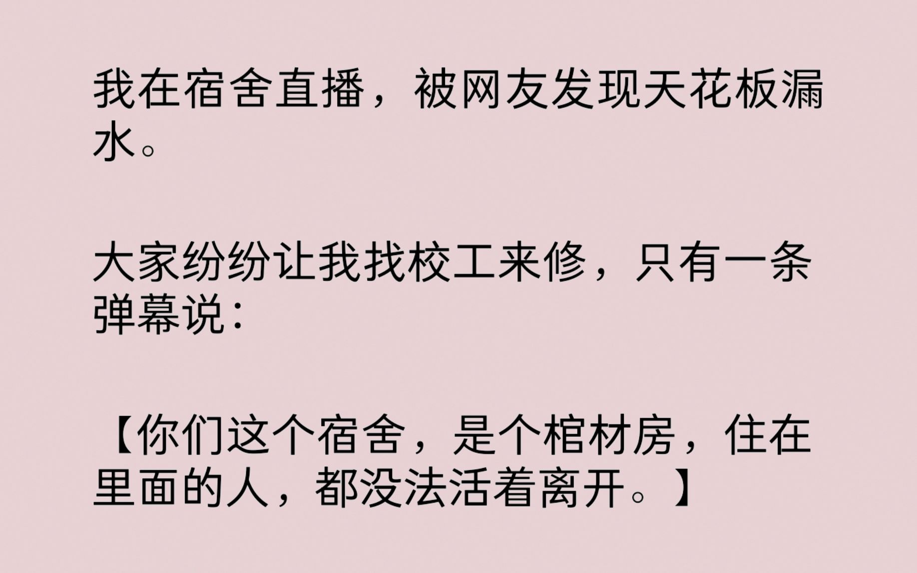 我在宿舍直播,被网友发现天花板漏水.有一条弹幕说:“你们这个宿舍,是个棺材房,住在里面的人,都没法活着离开.”我脊梁骨忽地腾起一片凉气……...