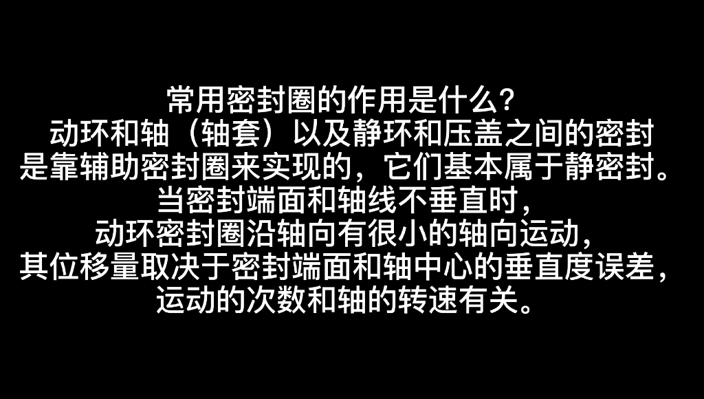 常用密封圈的作用是什么? 动环和轴(轴套)以及静环和压盖之间的密封是靠辅助密封圈来实现的,它们基本属于静密封.当密封端面和轴线不垂直时哔哩...