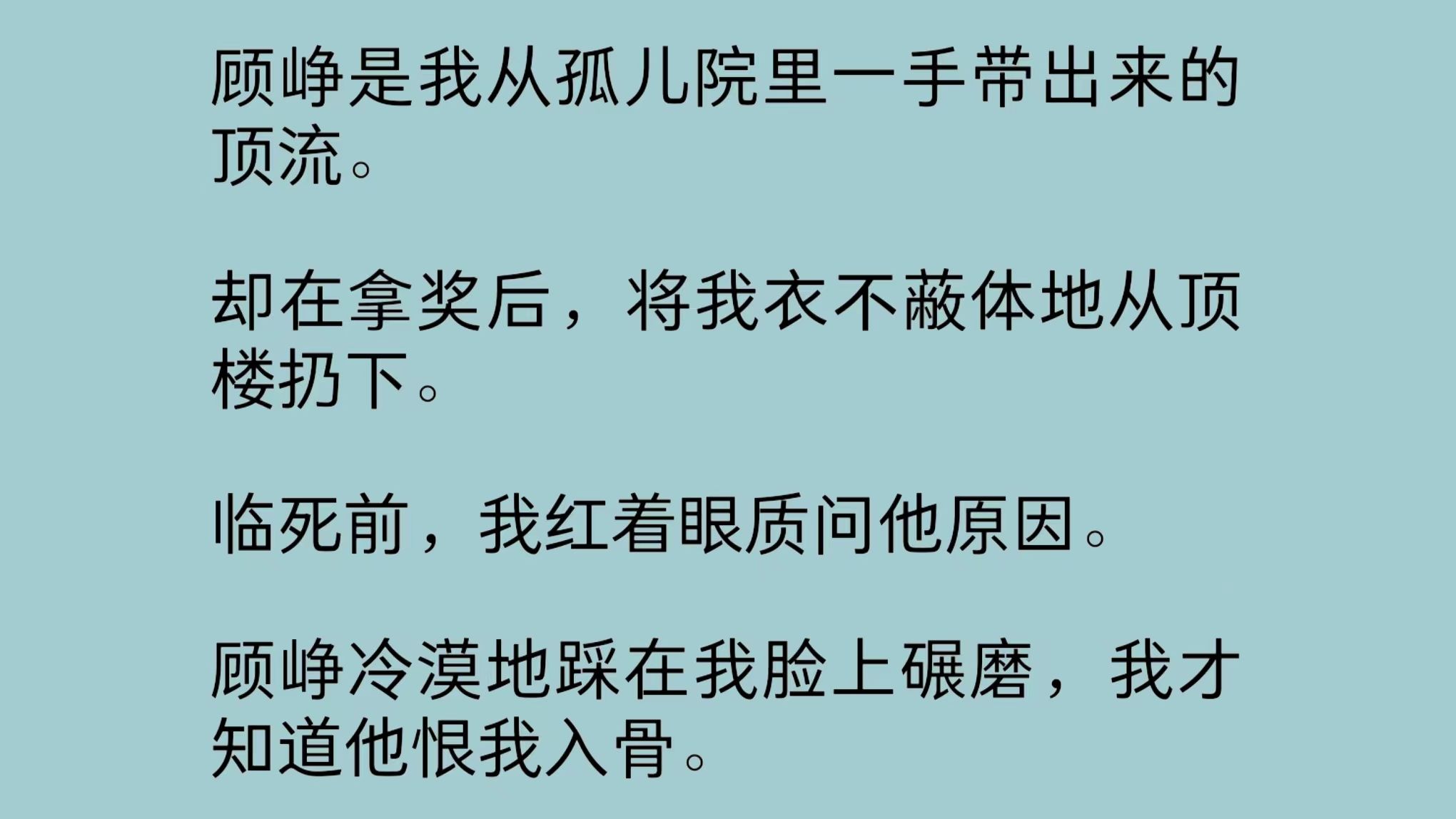 顾峥是我从孤儿院里一手带出来的顶流.却在拿奖后,将我衣不蔽体地从顶楼扔下.顾峥冷漠地踩在我脸上碾磨,我才知道他恨我入骨……哔哩哔哩bilibili