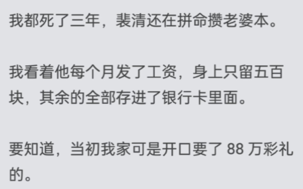 我都死了三年,裴清还在拼命攒老婆本.我看着他每个月发了工资,身上只留五百块,其余的全部存进了银行卡里面.要知道,当初我家可是开口要了 88 万...