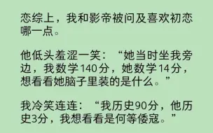 下载视频: 恋综上，我和影帝被问及喜欢初恋哪一点。  他低头羞涩一笑：“她当时坐我旁边，我数学140分，她数学14分，想看看她脑子里装的是什么。”  我冷笑连连……