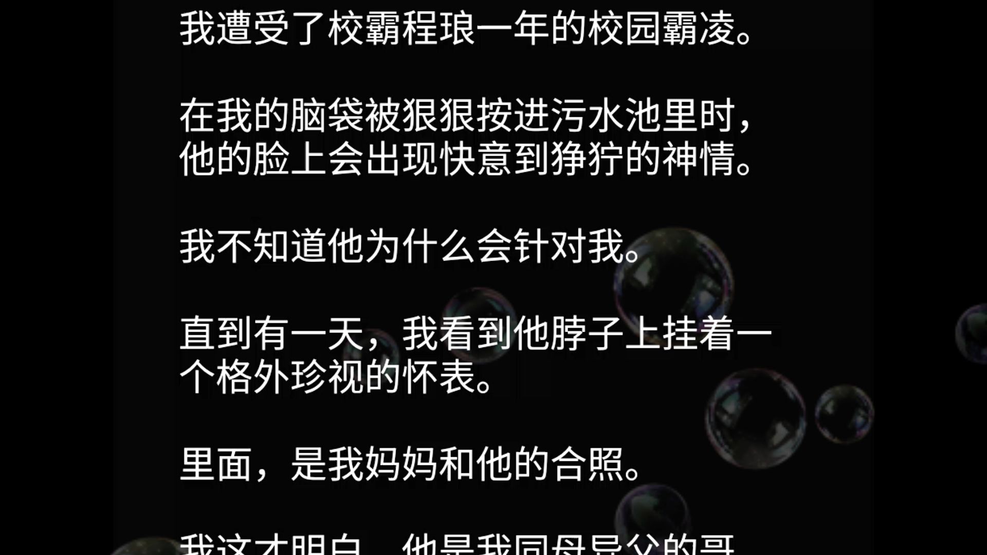 我遭受了校霸程琅一年的校园霸凌.在我的脑袋被狠狠按进污水池里时,他的脸上会出现快意到狰狞的神情.我不知道他为什么会针对我.直到有一天,我看...