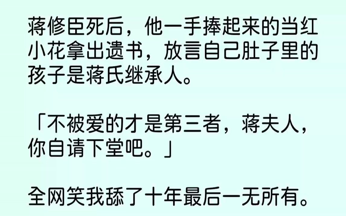 蒋修臣死后,他一手捧起来的当红小花拿出遗书,放言自己肚子里的孩子是蒋氏继承人.「不被爱的才是第三者,蒋夫人,你自请下堂吧.」全网笑我舔了十...