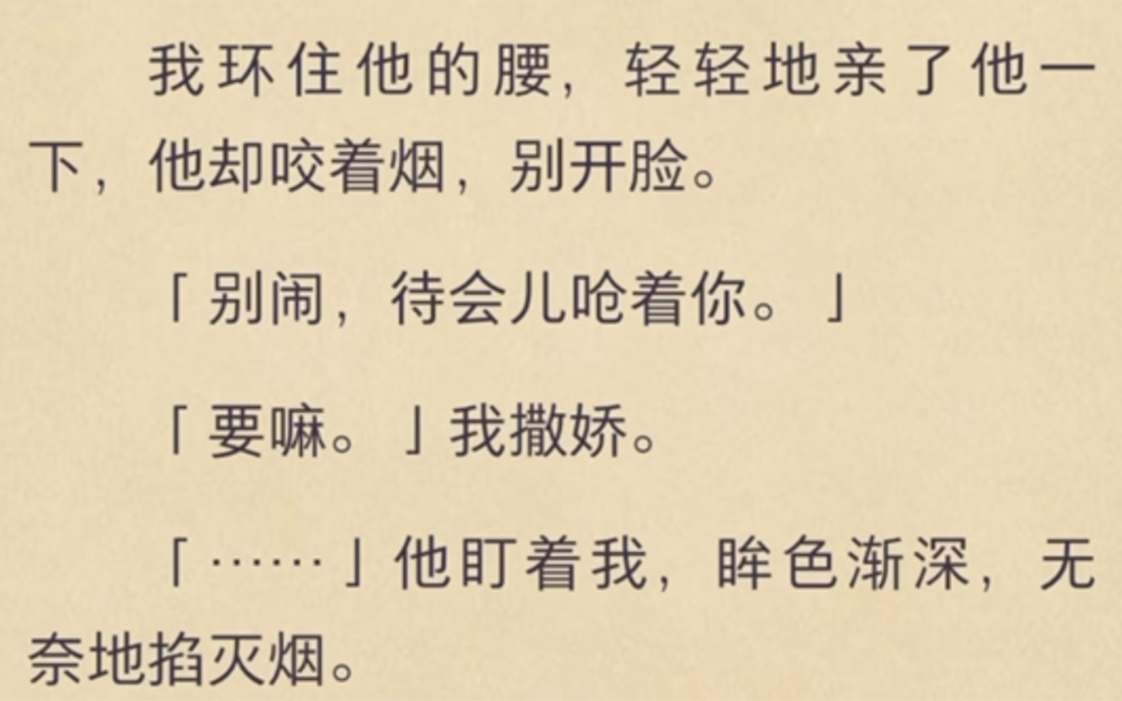 [图]（全）我环住他的腰，轻轻地亲了他一下，他却咬着烟，别开脸。别闹，待会儿呛着你。要嘛。我撒娇。他盯着我，眸色渐深，无奈地掐灭烟。捏住我的下巴低头狠狠地吻了上来。