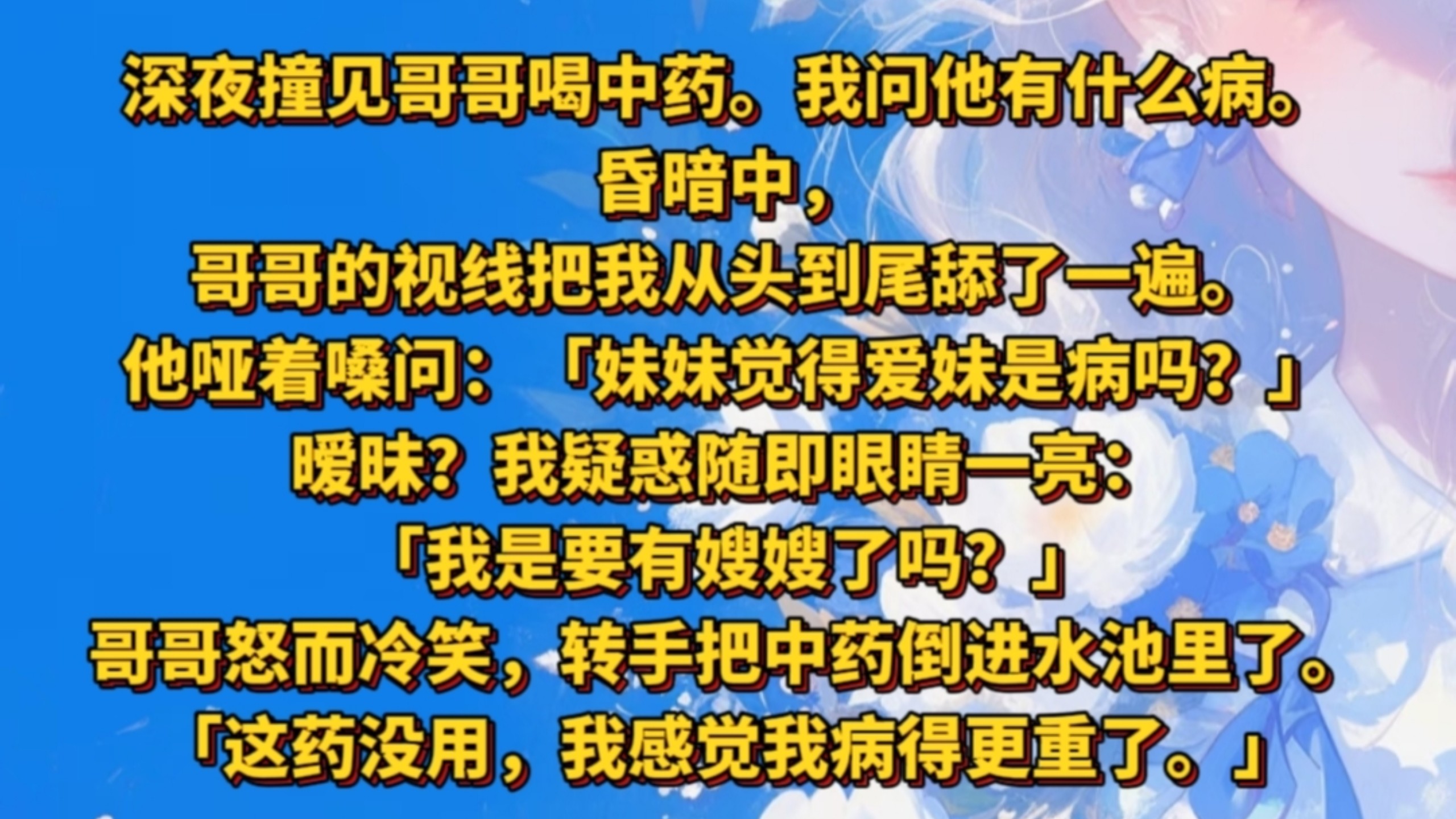 《笑刺付倍》深夜撞见哥哥喝中药。我问他有什么病。昏暗中，哥哥的视线把我从头到尾舔了一遍。他哑着嗓问：「妹妹觉得爱妹是病吗？」暧昧？我