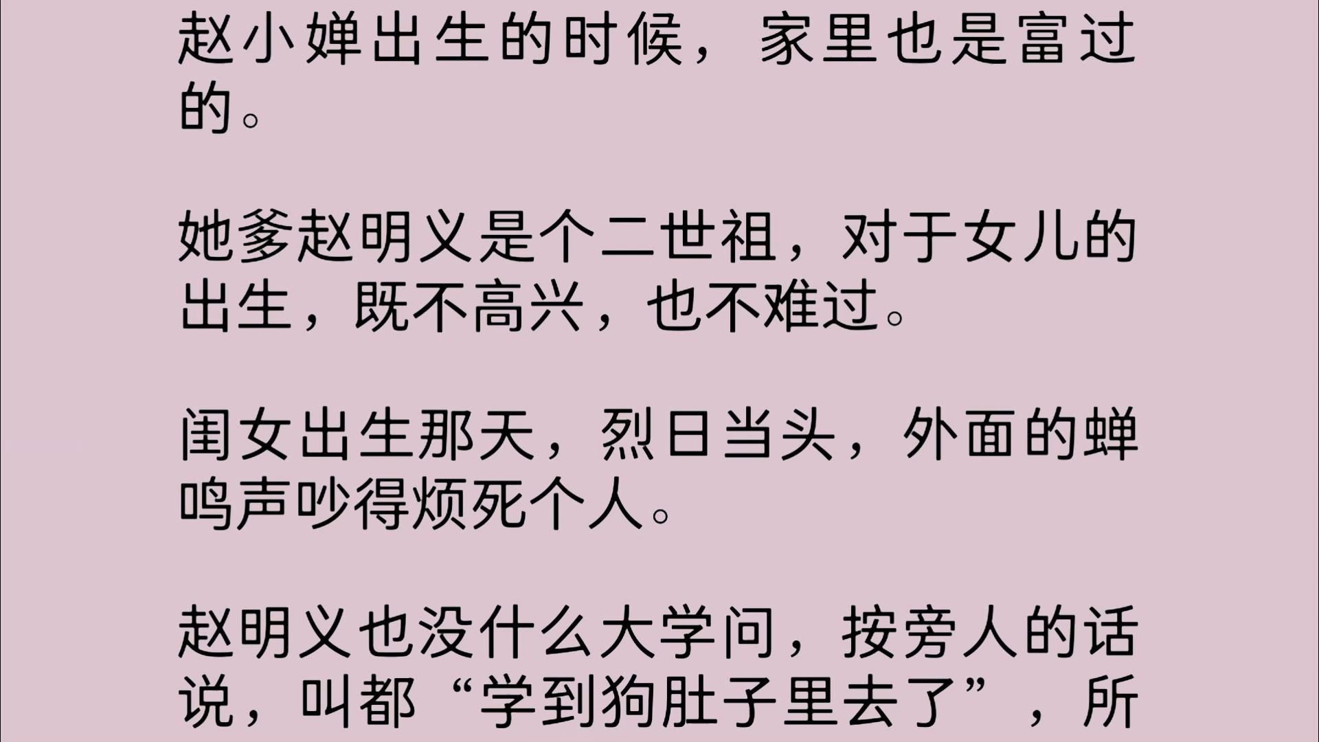 赵小婵出生的时候,家里也是富过的.她爹赵明义是个二世祖,对于女儿的出生,既不高兴,也不难过.闺女出生那天,烈日当头,外面的蝉鸣声吵得烦死个...