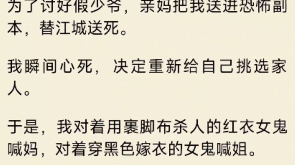 [图]（全文）为了讨好假少爷，亲妈把我送进恐怖副本，替江城送死。我瞬间心死，决定重新给自己挑选家人。于是，我对着用裹脚布杀人的红衣女鬼喊妈，对着穿黑色嫁衣的女鬼喊姐。