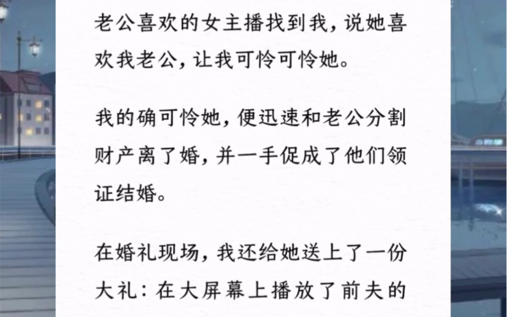 老公喜欢的女主播找到我,说她喜欢我老公,让我可怜可怜她.我的确可怜她,便迅速和老公分割财产离了婚,并一手促成了他们领证结婚.在婚礼现场,...