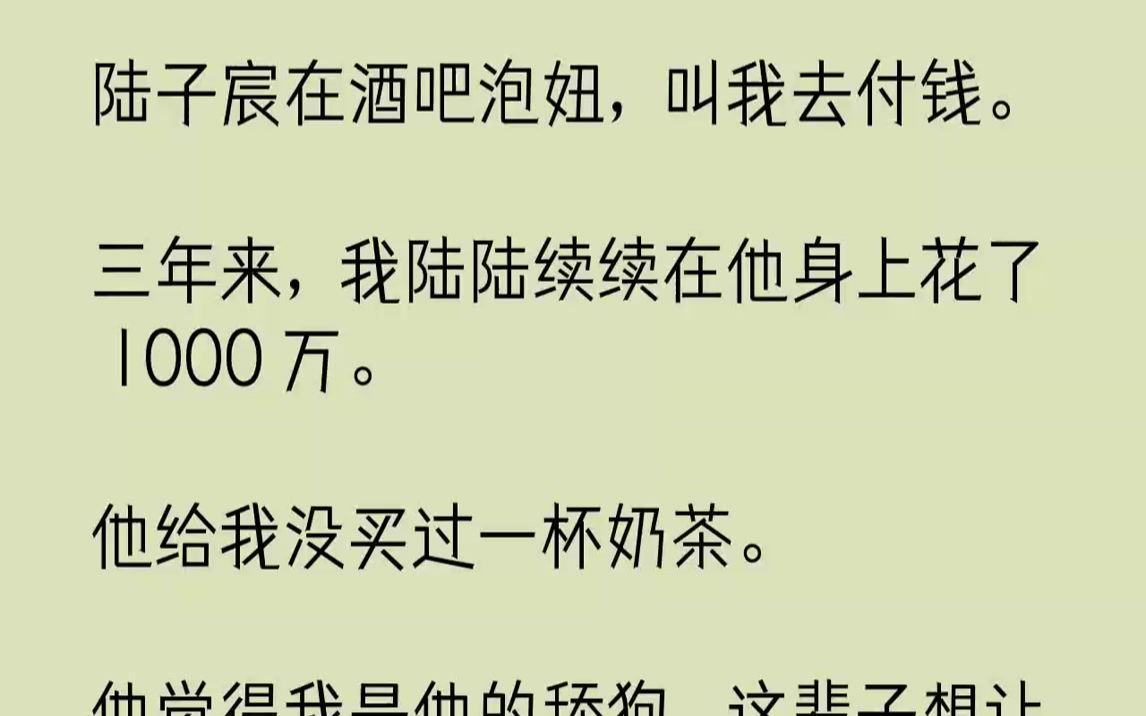 【完结文】陆子宸在酒吧泡妞,叫我去付钱.三年来,我陆陆续续在他身上花了1000万.他给我没买过一杯奶茶.他觉得我是他的舔狗,这辈...哔哩哔哩...