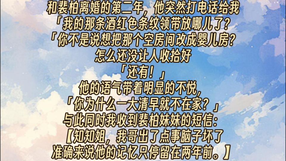 和裴柏离婚的第二年,他突然打电话给我.我的那条酒红色条纹领带放哪儿了?你不是说想把那个空房间改成婴儿房?怎么还没让人收拾好?还有,你为什么...