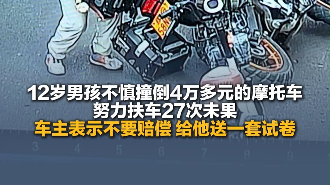 10月14日（报道），河南新乡，12岁男孩不慎撞倒4万多元的摩托车 ，努力扶车27次未果，车主表示孩子勇于承担责任，不要赔偿，给他送一套试卷。