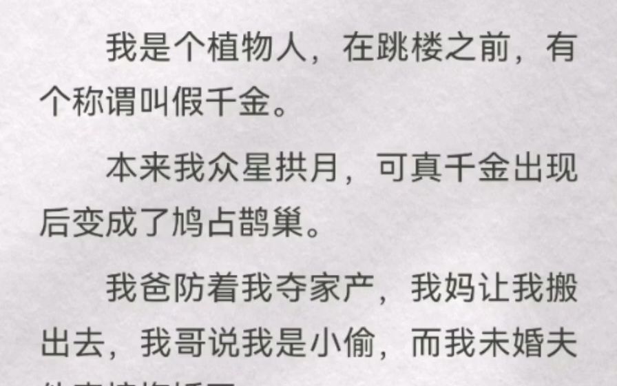 [图]我是个植物人，在跳楼之前，有个称谓叫假千金。本来我众星拱月，可真千金出现后变成鸠占鹊巢。我爸防着我夺家产，我妈让我搬出去，我哥说我是小偷，而我未婚夫他直接悔婚