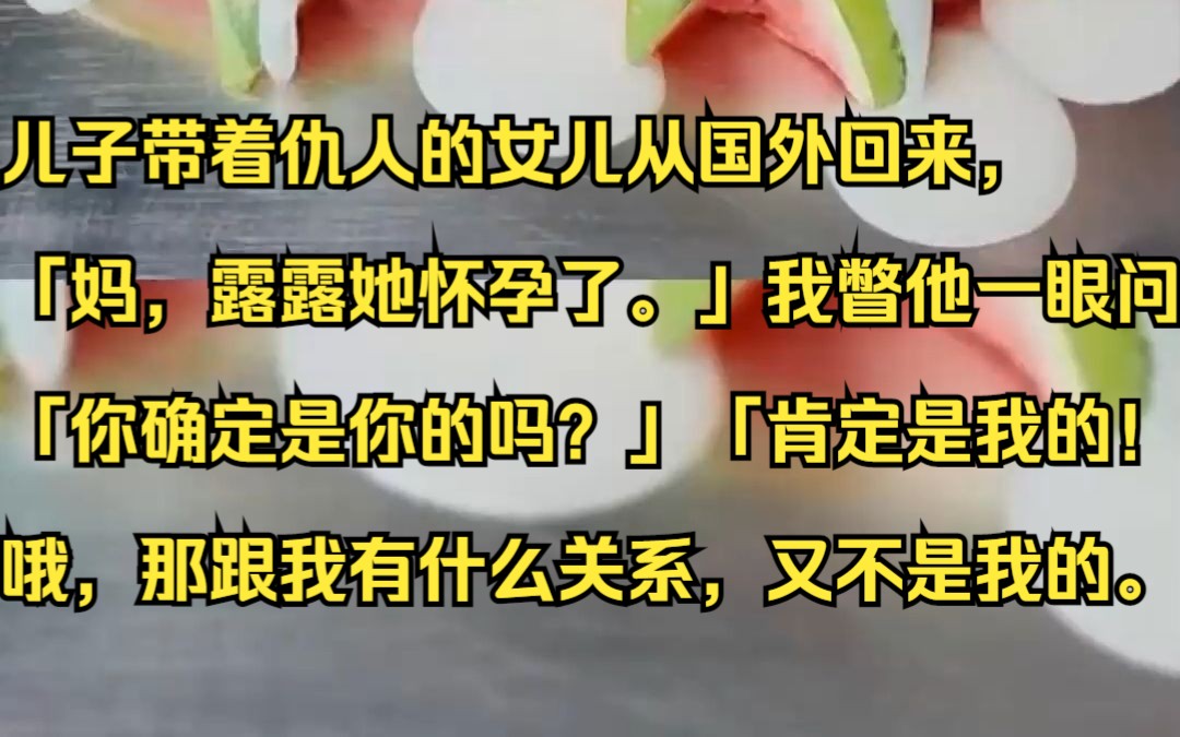 儿子带着仇人的女儿从国外回来,「妈,露露她怀孕了.」我瞥他一眼问:「你确定是你的吗?」「肯定是我的!」哦,那跟我有什么关系,又不是我的....