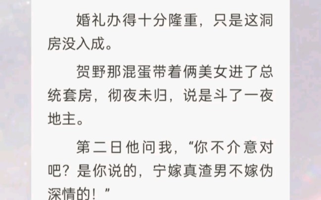 ﻿婚礼办得十分隆重,只是这洞房没入成.贺野那混蛋带俩美女进了总统套房,彻夜未归,说是斗了一夜地主.第二日他问我,你不介意对吧?是你说的,...