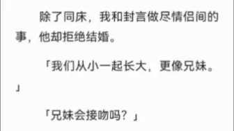 下载视频: 【完结】除了同床，我和封言做尽情侣间的事，他却拒绝结婚。「我们从小一起长大，更像兄妹。」「兄妹会接吻吗？」我哽咽反问。