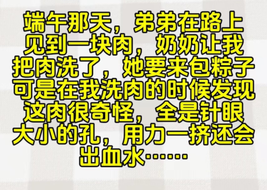 端午那天,弟弟在路上见到一块肉,奶奶让我把肉洗了,她要来包粽子,可是在我洗肉的时候发现这肉很奇怪,全是针眼大小的孔,用力一挤还会出血水……...