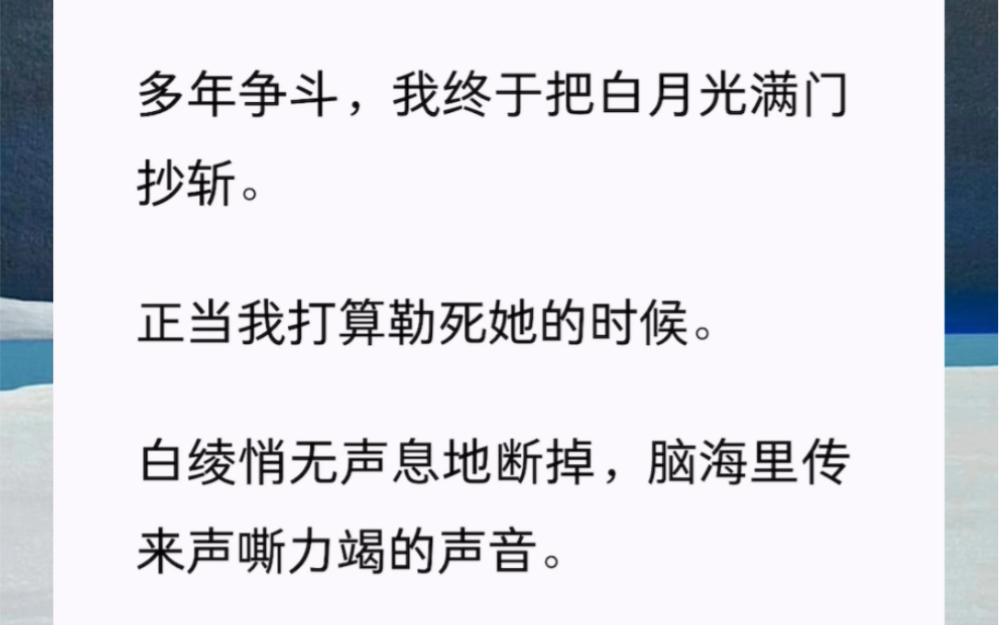 多年争斗,我终于把白月光满门抄斩.正当我打算勒死她的时候.白绫悄无声息地断掉,脑海里传来声嘶力竭的声音.「你杀了她,自己也捞不着好!」哔...