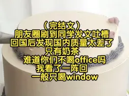 Tải video: （完结文）朋友圈刷到同学发文吐槽，回国后发现国内质量太差了，只有奶茶难道没有office吗，我回：一般只喝window