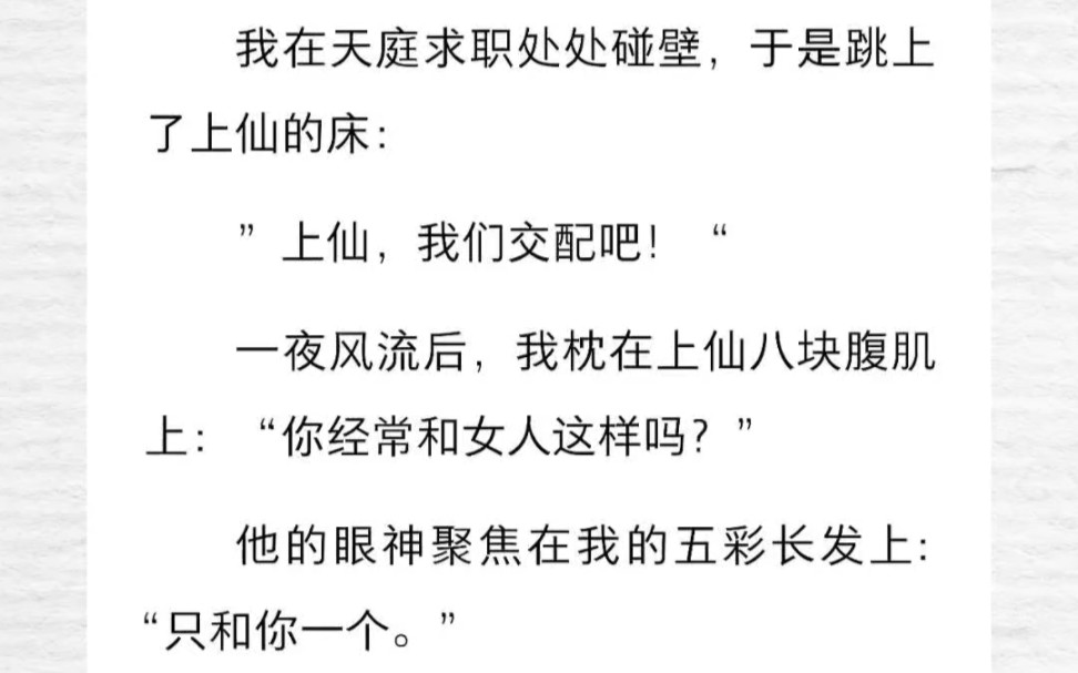 我在天庭求职处处碰壁,于是跳上了上仙的床:”上仙,我们交配吧!“一夜风流后,我枕在上仙八块腹肌上:你经常和女人这样吗?他的眼神聚焦在我的五...