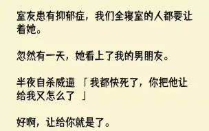 下载视频: 【完结文】室友患有抑郁症，我们全寝室的人都要让着她。忽然有一天，她看上了我的男朋...