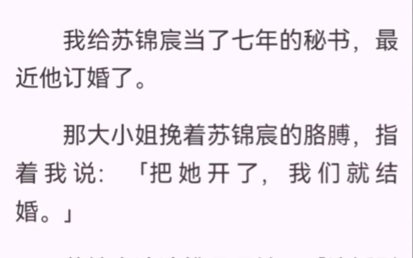 我给苏锦宸当了七年的秘书,最近他订婚了.那大小姐挽着苏锦宸的胳膊,指着我说:「把她开了,我们就结婚.」苏锦宸冷冷拂开了她:「这婚别结了.」...