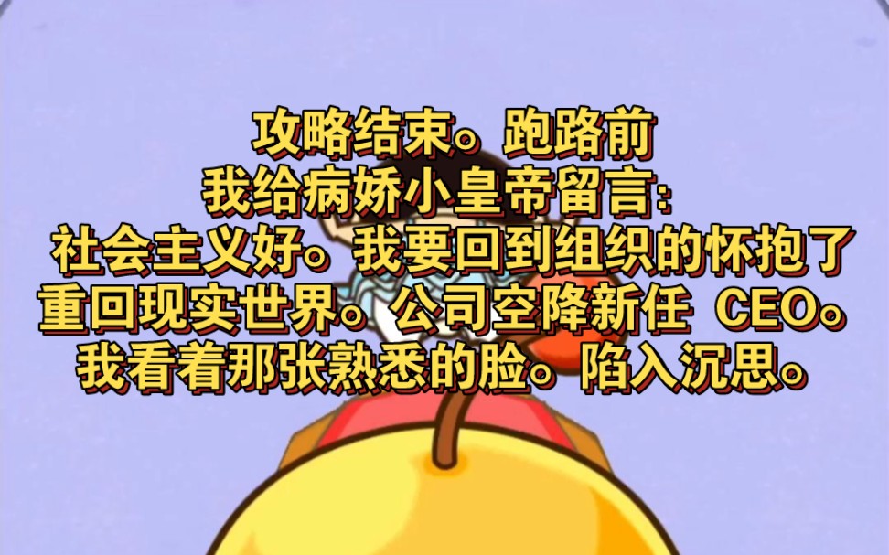 攻略结束.跑路前.我给病娇小皇帝留言:社会主义好.我要回到组织的怀抱了.抱歉.重回现实世界.公司空降新任 CEO.我看着那张熟悉的脸.陷入沉...