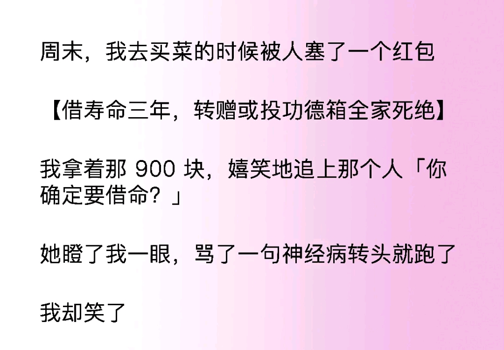 出门的时候竟然被人塞了一个红包,上面写着借寿命三年转赠或者投功德箱全家死绝,我拿着900块笑着追上他,问他确定吗?因为我的命……哔哩哔哩...