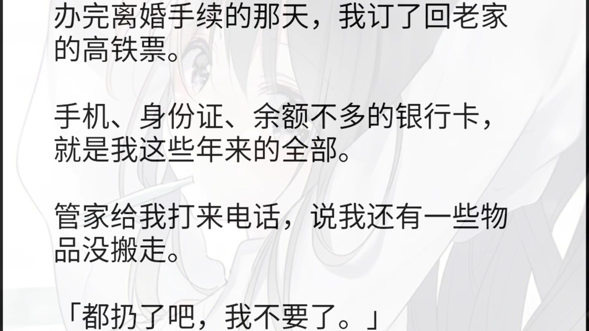 办完离婚手续的那天,我订了回老家的高铁票.手机、身份证、余额不多的银行卡,就是我这些年来的全部.管家给我打来电话,说我还有一些物品没搬走....