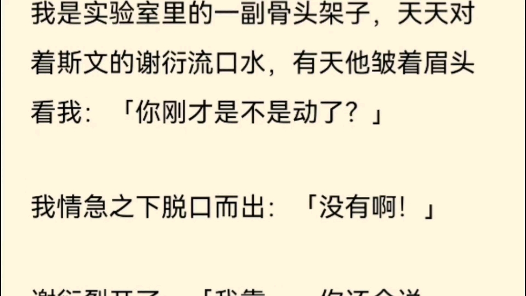 我是实验室里的一副骨头架子,天天对着斯文的谢衍流口水,有天他皱着眉头看我:「你刚才是不是动了?」我情急之下脱口而出:「没有啊!」哔哩哔哩...