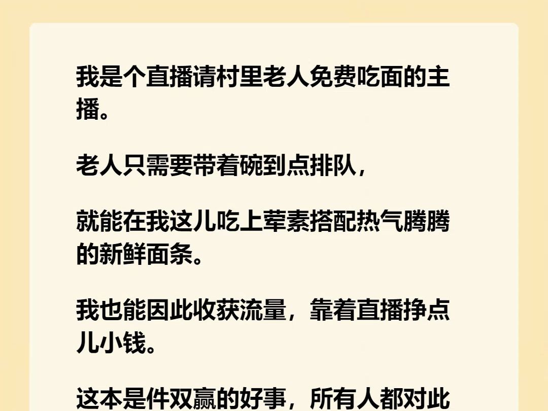 【完结文】我是个直播请村里老人免费吃面的主播. 老人只需要带着碗到点排队, 就能在我这儿吃上荤素搭配热气腾腾的新鲜面条. 我也能因此收获流量,...