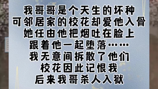 我哥哥是个天生的坏种.可邻居家的校花却爱他入骨.她任由他把烟吐在脸上,跟着他一起堕落……我无意间拆散了他们.校花因此记恨我.后来我哥杀人...