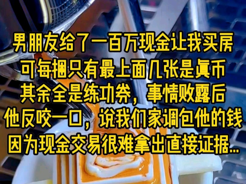 男朋友给了一百万现金让我买房,可每捆只有最上面几张是真币,其余全是练功券,事情败露后,他反咬我一口,说我们家掉包他的前,因为现金交易很难拿...