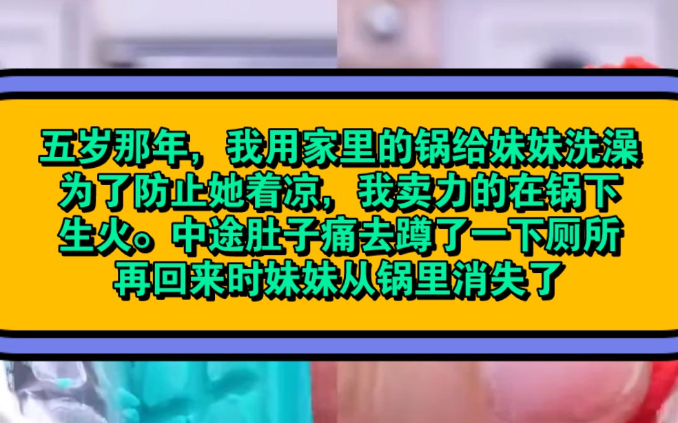 《开水妹妹》五岁那年,我用家里的锅给妹妹洗澡.为了防止她着凉,我卖力的在锅下生火.中途肚子痛去蹲了一下厕所,再回来时妹妹从锅里消失了哔哩...