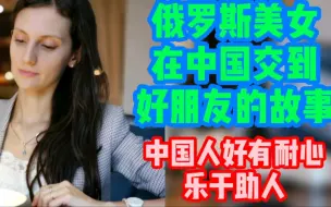 Download Video: 俄罗斯美女在中国交到好朋友的故事。中国人好有耐心，乐于助人