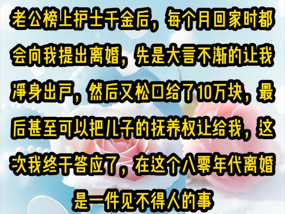 《微心变换》老公榜上护士千金后,每个月回家时都会向我提出离婚,先是大言不渐的让我净身出户,然后又松口给了10万块最后甚至可以把儿子的抚养权让...