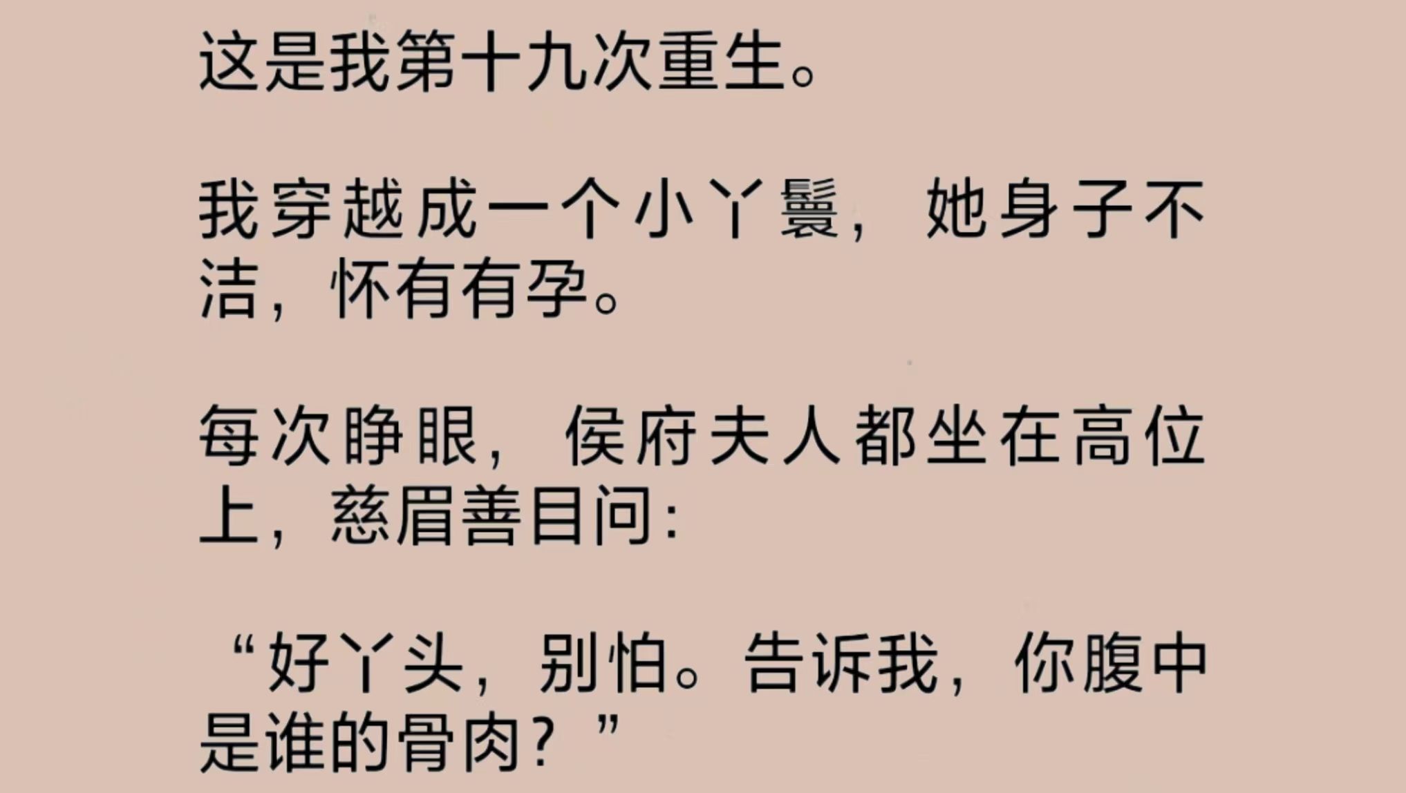 我穿成了一个身子不洁,怀有身孕的小丫鬟.侯府夫人坐在高位上,问我附中骨肉是谁的?惊恐之下,我指向每一个可能:小侯爷、老侯爷、小姑爷,甚至书...