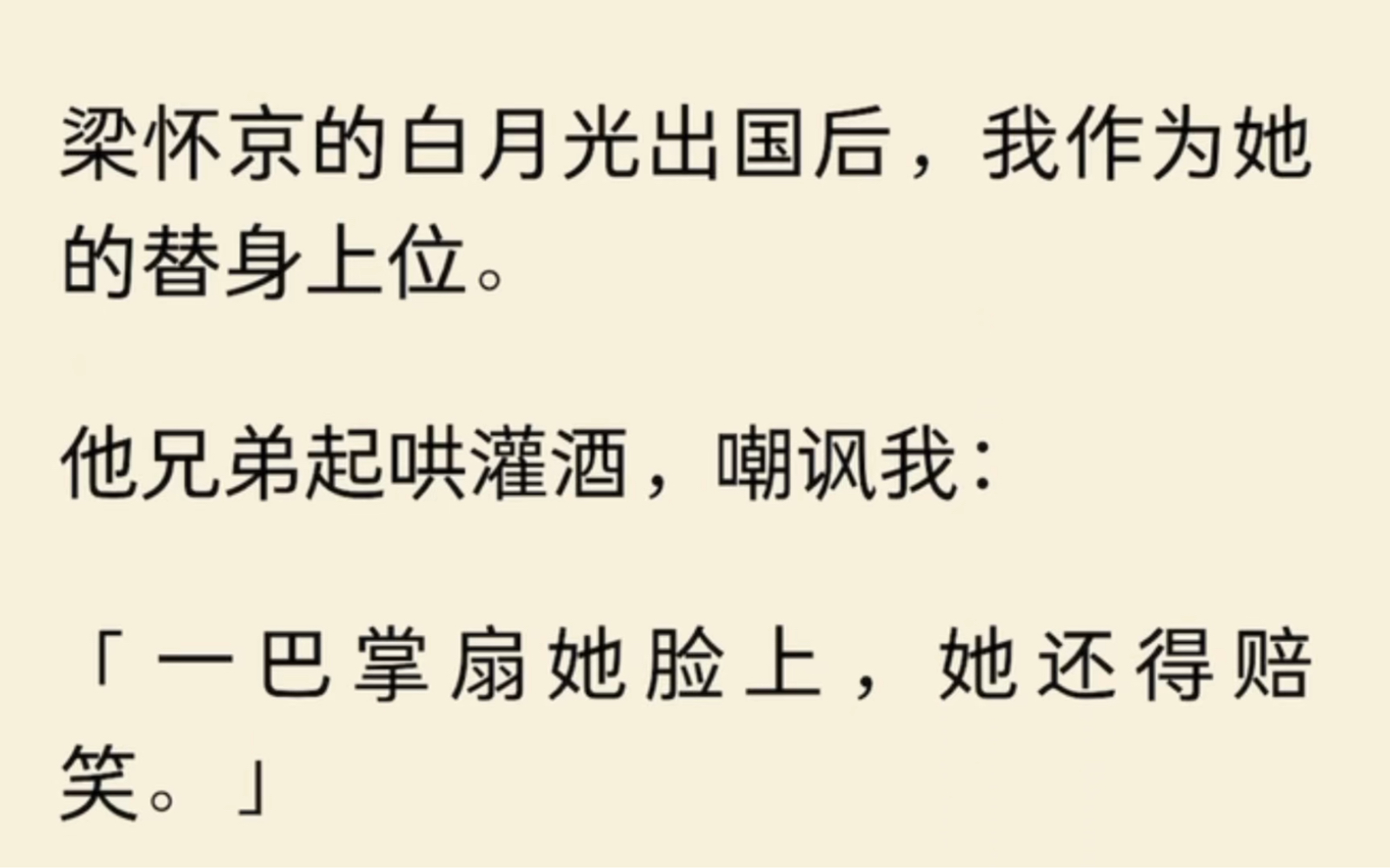 梁怀京的白月光出国后,我作为她的替身上位.他兄弟起哄灌酒,嘲讽我:「一巴掌扇她脸上,她还得赔笑.」「真贱.」白月光回国那天,他特意带我一起...