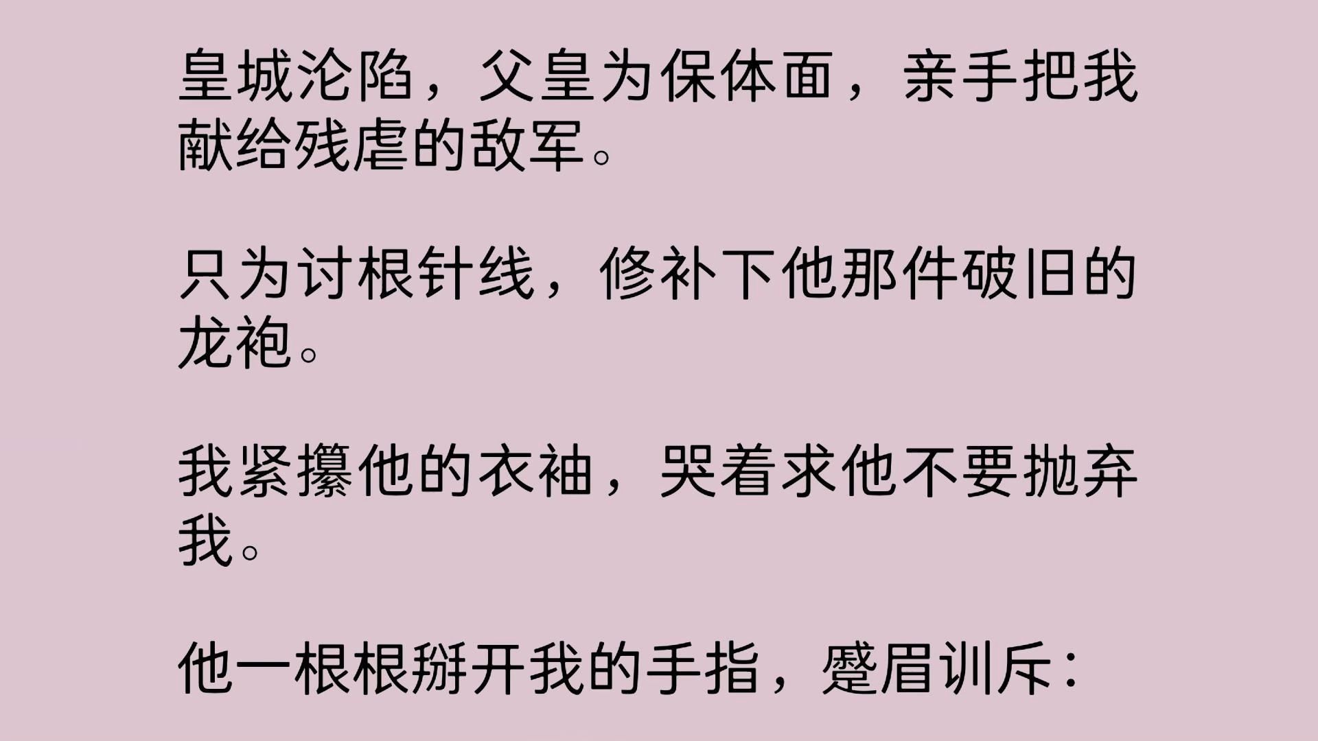 皇城沦陷,父皇为保体面,亲手把我献给残虐的敌军.只为讨根针线,修补下他那件破旧的龙袍.我紧攥他的衣袖,哭着求他不要抛弃我.他一根根掰开我...