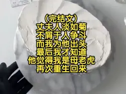 下载视频: (完结文)丈夫人淡如菊不屑于人争斗，而我为他出头，最后我才知道他觉得我是母老虎，再次重生回来