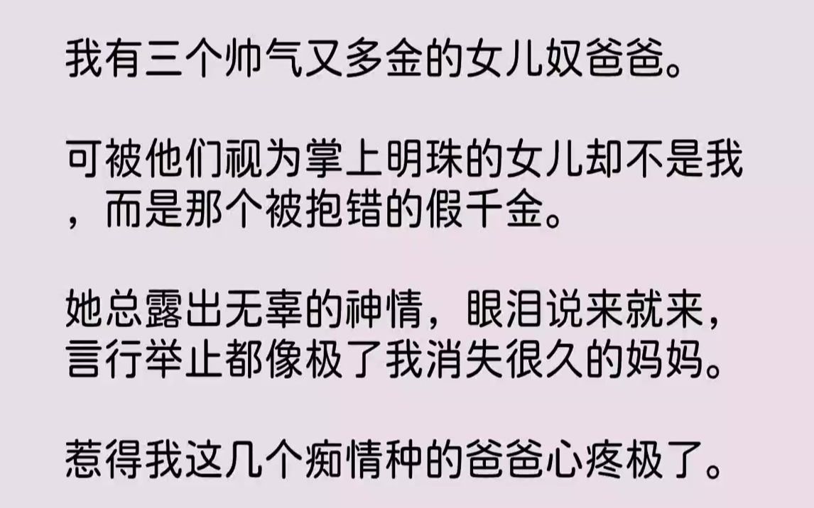 [图]【完结文】我有三个帅气又多金的女儿奴爸爸。可被他们视为掌上明珠的女儿却不是我，而是那个被抱错的假千金。她总露出无辜的神情，眼泪说来就来，言行举止都像极了我消失很