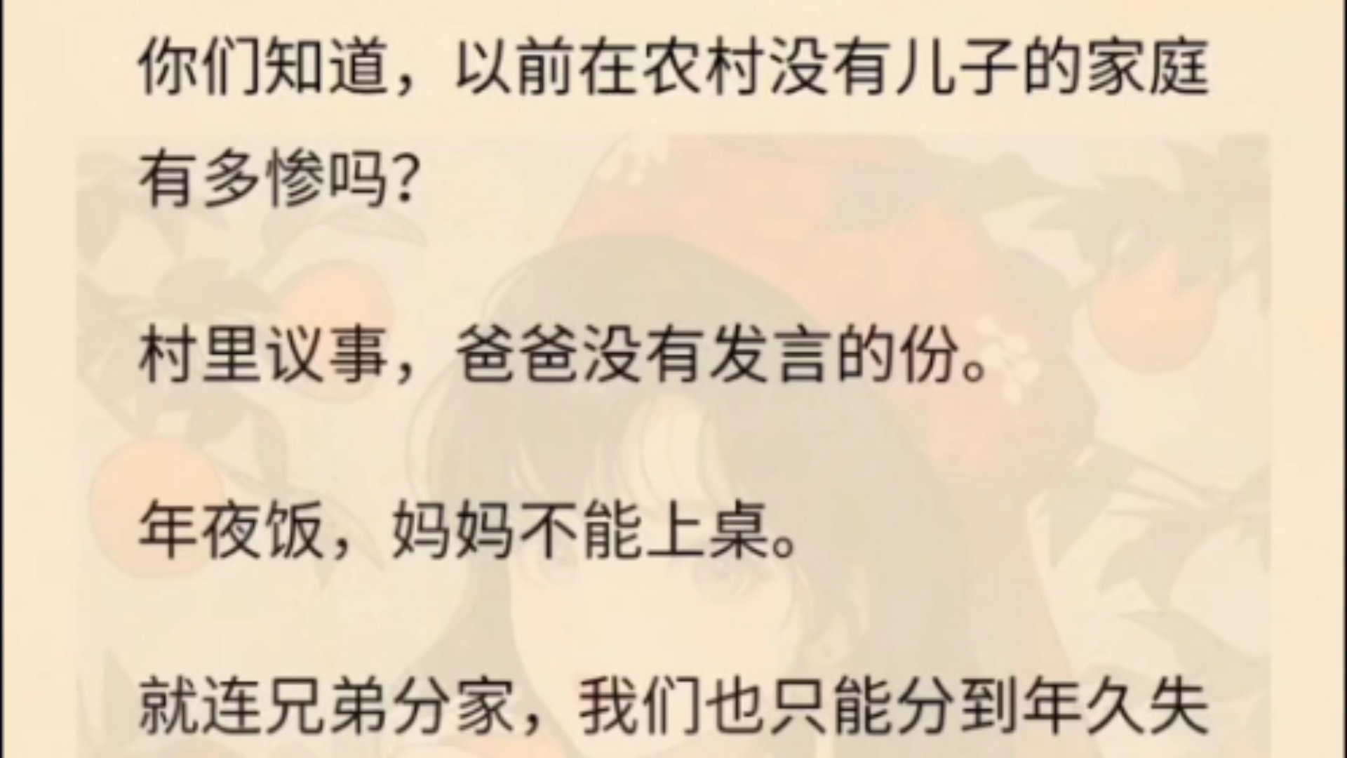 你们知道,以前在农村没有儿子的家庭有多惨吗?村里议事,爸爸没有发言的份.年夜饭,妈妈不能上桌.就连兄弟分家,我们也只能分到年久失修,四处漏...