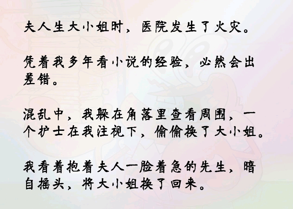 夫人生大小姐时医院发生了火灾.凭着我多年看小说的经验必然会出差错.混乱中我躲在角落里查看周围一个护士在我注视下偷偷换了大小姐.我暗自摇头,...