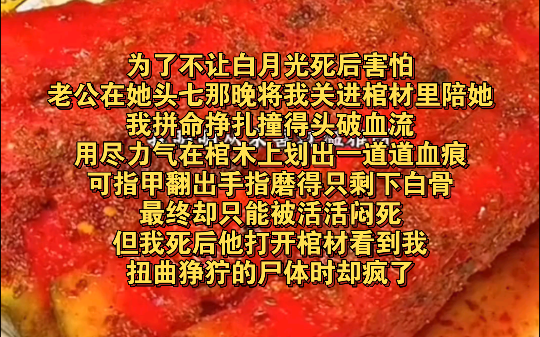 [图]为了不让白月光死后害怕，老公在她头七那晚将我关进棺材里陪她。我拼命挣扎撞得头破血流。用尽力气在棺木上划出一道道血痕，可指甲翻出手指磨得只剩下白骨，最终却只能被活