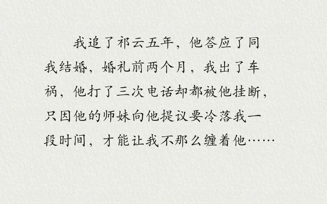 我追了祁云五年,他答应了同我结婚,婚礼前两个月,我出了车祸,他打了三次电话却都被他挂断,只因他的师妹向他提议要冷落我一段时间,才能让我不那...