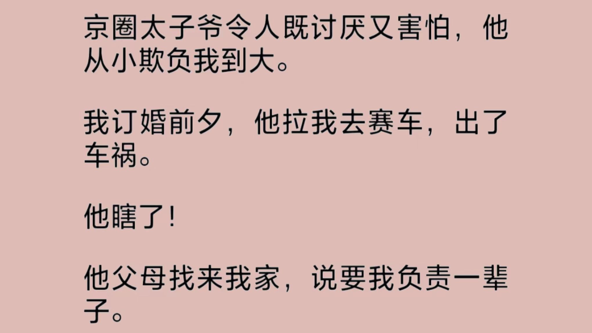 京圈太子爷既讨厌又令人害怕,他从小欺负我到大.我订婚前夕,他拉我去赛车,出了车祸.他瞎了!他父母找来我家,说要我负责一辈子.我吓得贴紧墙壁...