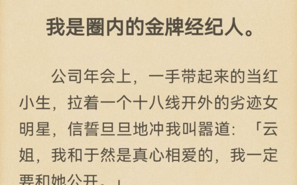 我是圈内的金牌经纪人.公司年会上,一手带起来的当红小生,拉着一个十八线开外的劣迹女明星,信誓旦旦地冲我叫嚣道:「云姐,我和于然是真心相爱的...